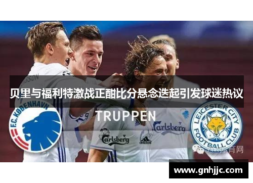 贝里与福利特激战正酣比分悬念迭起引发球迷热议